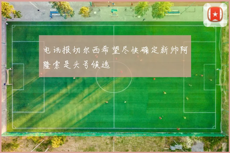 电讯报切尔西希望尽快确定新帅阿隆索是头号候选